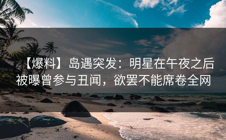 【爆料】岛遇突发：明星在午夜之后被曝曾参与丑闻，欲罢不能席卷全网