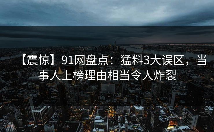 【震惊】91网盘点：猛料3大误区，当事人上榜理由相当令人炸裂