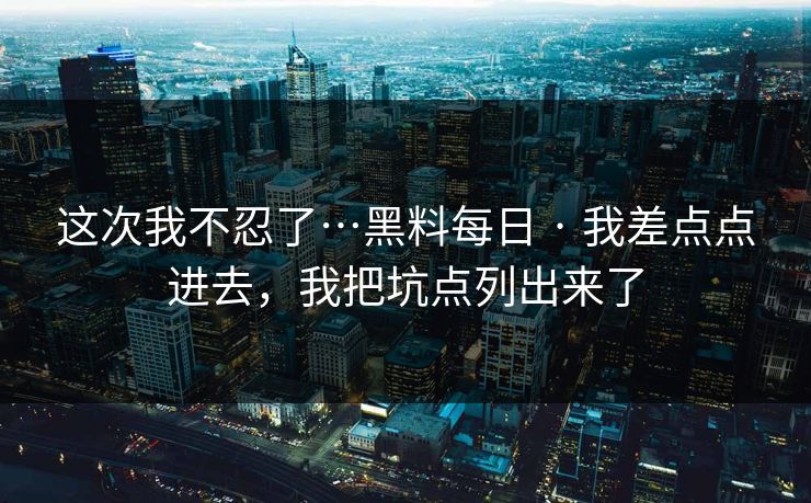 这次我不忍了…黑料每日 · 我差点点进去，我把坑点列出来了
