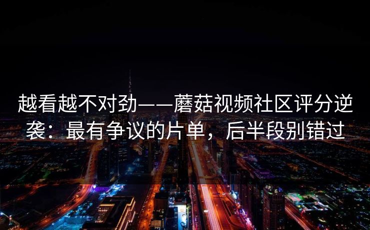 越看越不对劲——蘑菇视频社区评分逆袭:最有争议的片单,后半段别错过 越看越不对劲——蘑菇视频社区评分逆袭:最有争议的片单,后半段别错过