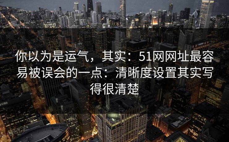 你以为是运气,其实:51网网址最容易被误会的一点:清晰度设置其实写得很清楚 你以为是运气,其实:51网网址最容易被误会的一点:清晰度设置其实写得很清楚