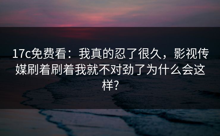 17c免费看:我真的忍了很久,影视传媒刷着刷着我就不对劲了为什么会这样? 17c免费看:我真的忍了很久,影视传媒刷着刷着我就不对劲了为什么会这样?