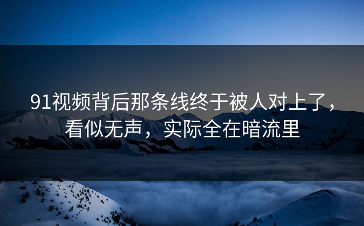 91视频背后那条线终于被人对上了，看似无声，实际全在暗流里