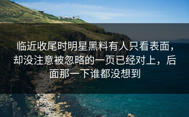 临近收尾时明星黑料有人只看表面,却没注意被忽略的一页已经对上,后面那一下谁都没想到 临近收尾时明星黑料有人只看表面,却没注意被忽略的一页已经对上,后面那一下谁都没想到